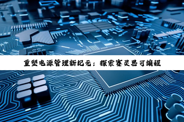 重塑电源管理新纪元：探索赛灵思可编程性技术在高效能电源芯片中的创新应用与最新热点