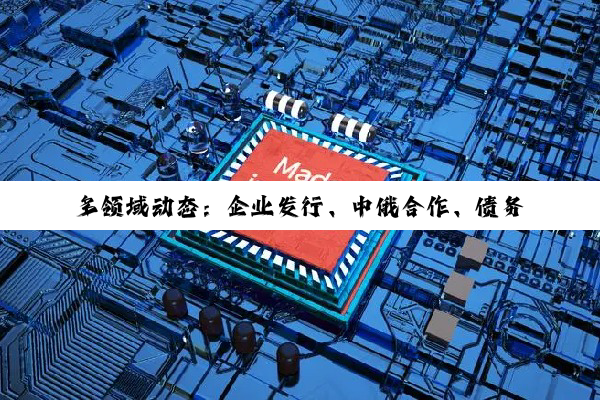 多领域动态：企业发行、中俄合作、债务清偿、外企布局与险资动作